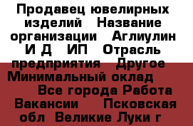 Продавец ювелирных изделий › Название организации ­ Аглиулин И.Д,, ИП › Отрасль предприятия ­ Другое › Минимальный оклад ­ 30 000 - Все города Работа » Вакансии   . Псковская обл.,Великие Луки г.